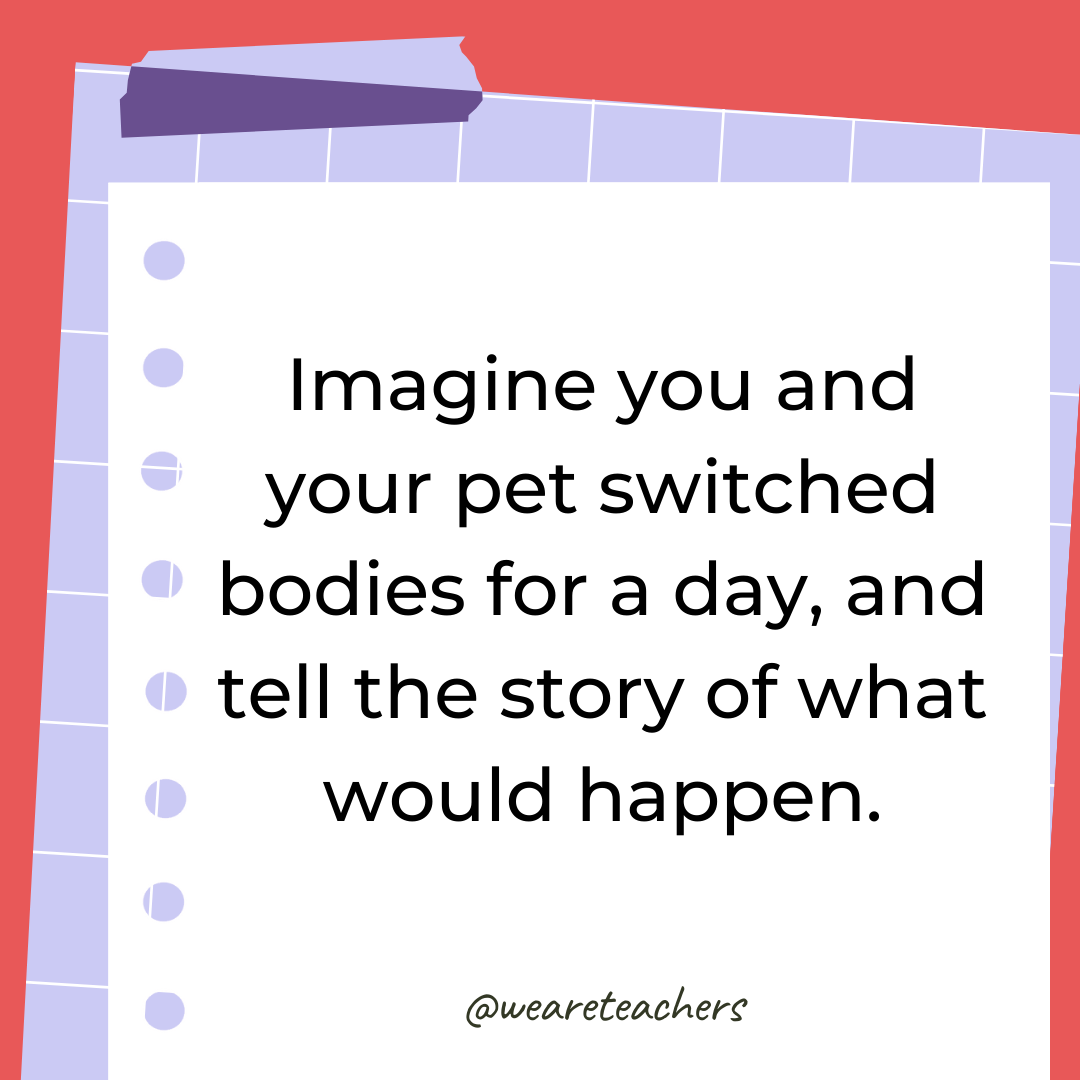 Imagine you and your pet switched bodies for a day, and tell the story of what would happen. Imagine you and your pet switched bodies for a day, and tell the story of what would happen.- 4th grade writing prompts