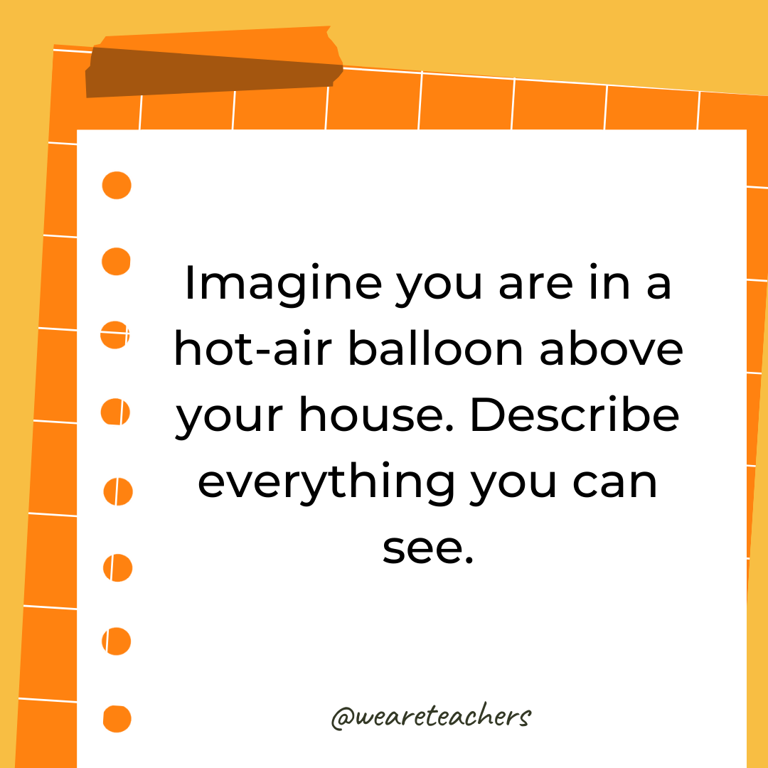 Imagine you are in a hot-air balloon above your house. Describe everything you can see. Imagine you are in a hot-air balloon above your house. Describe everything you can see.- 4th grade writing prompts