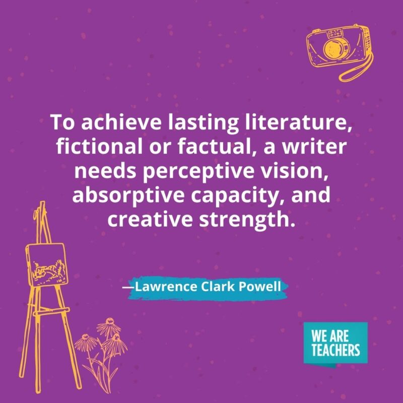 To achieve lasting literature, fictional or factual, a writer needs perceptive vision, absorptive capacity, and creative strength. —Lawrence Clark Powell To achieve lasting literature, fictional or factual, a writer needs perceptive vision, absorptive capacity, and creative strength. —Lawrence Clark Powell- creativity quotes