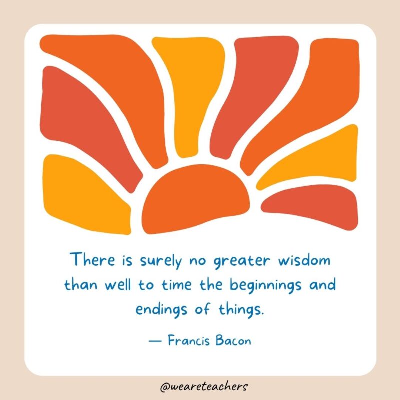There is surely no greater wisdom than well to time the beginnings and endings of things. There is surely no greater wisdom than well to time the beginnings and endings of things.- End of School Year Quotes