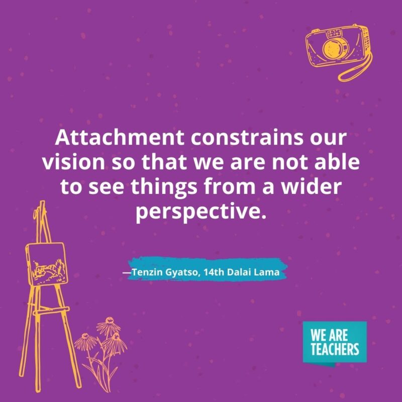 Attachment constrains our vision so that we are not able to see things from a wider perspective. —Tenzin Gyatso, 14th Dalai Lama Attachment constrains our vision so that we are not able to see things from a wider perspective. —Tenzin Gyatso, 14th Dalai Lama