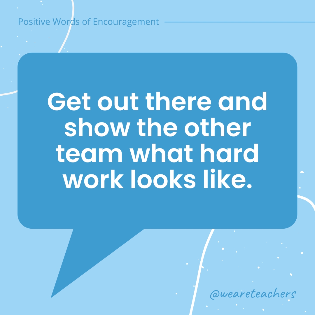 Positive-Words-of-Encourgement-13 Get out there and show the other team what hard work looks like.