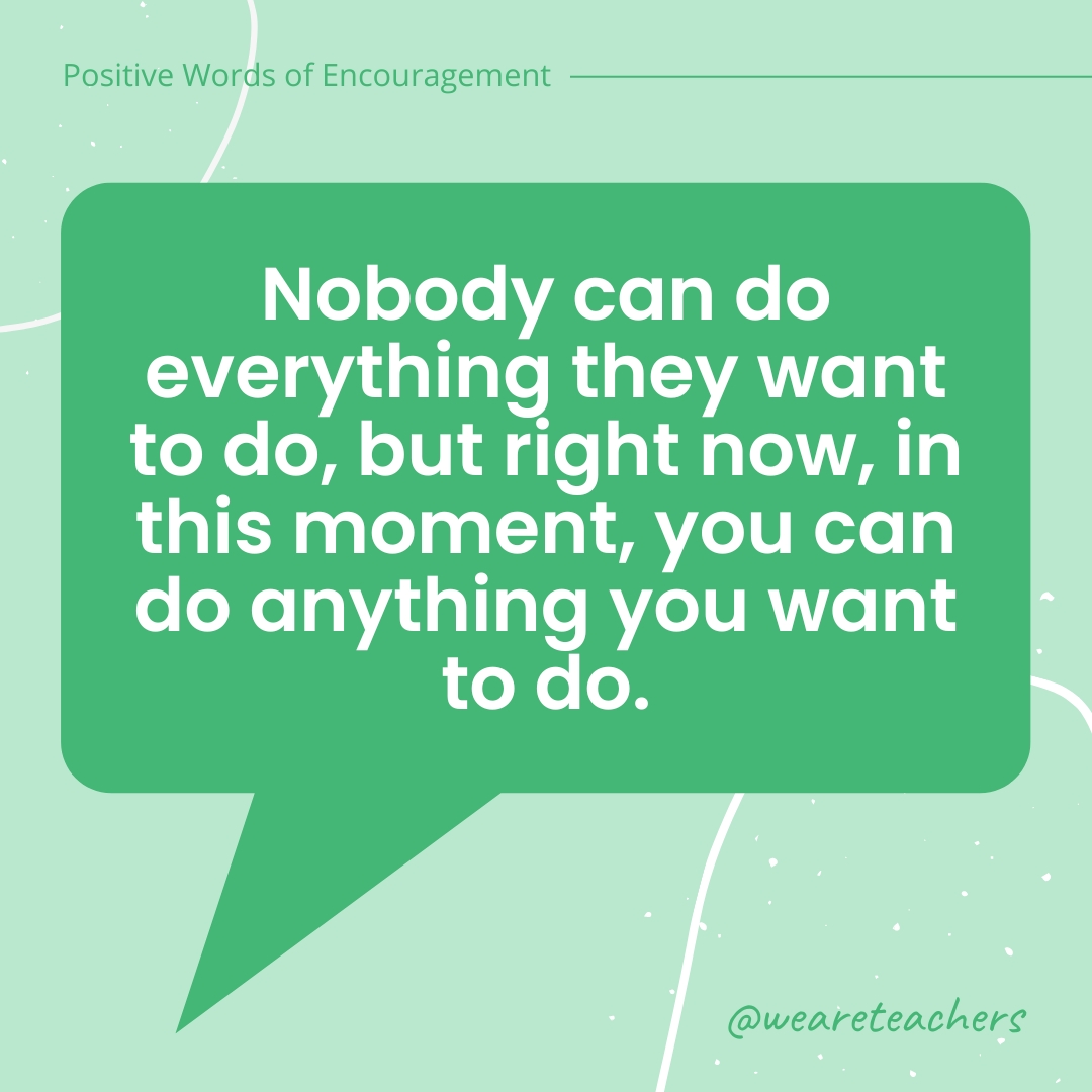 Positive-Words-of-Encourgement-15 Nobody can do everything they want to do, but right now, in this moment, you can do anything you want to do.